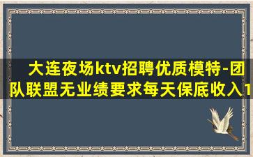 大连夜场ktv招聘优质模特-团队联盟无业绩要求每天保底收入1